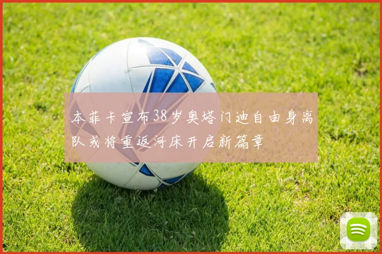 本菲卡宣布38岁奥塔门迪自由身离队或将重返河床开启新篇章