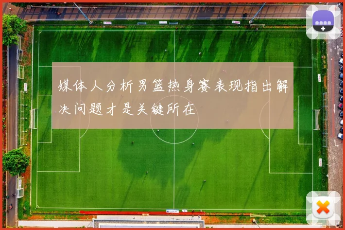 媒体人分析男篮热身赛表现指出解决问题才是关键所在