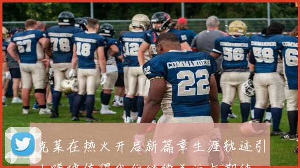 克莱在热火开启新篇章生涯轨迹引人唏嘘值得我们继续关注与期待