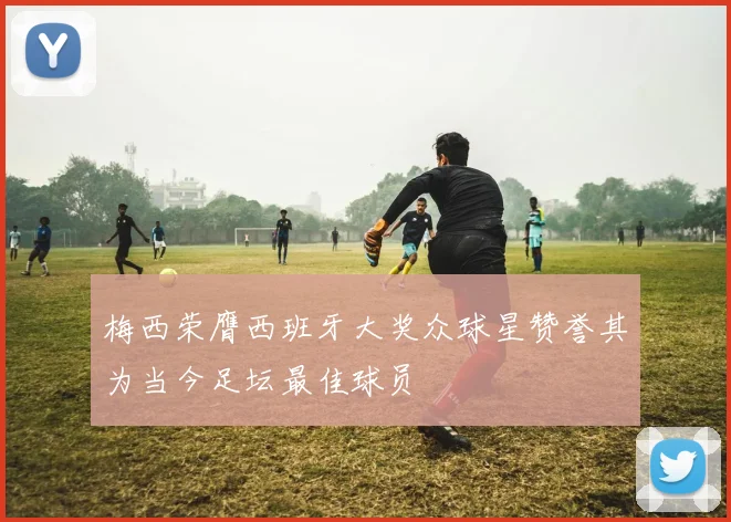 梅西荣膺西班牙大奖众球星赞誉其为当今足坛最佳球员