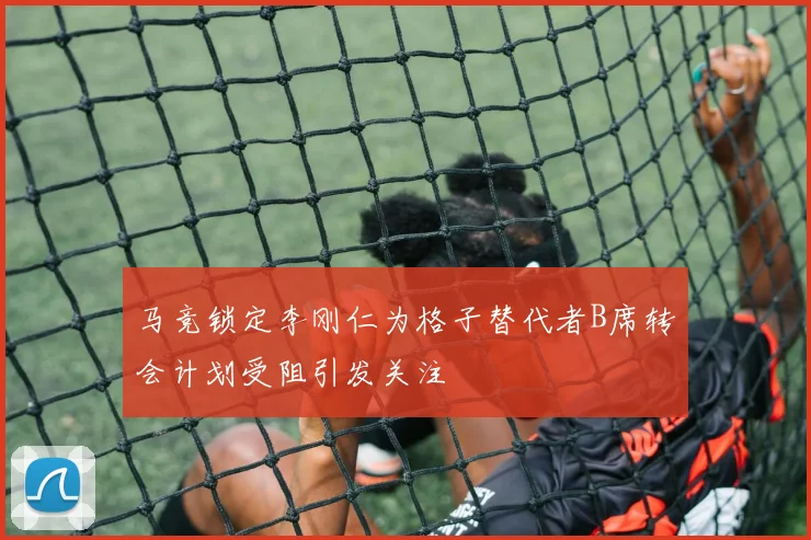 马竞锁定李刚仁为格子替代者B席转会计划受阻引发关注