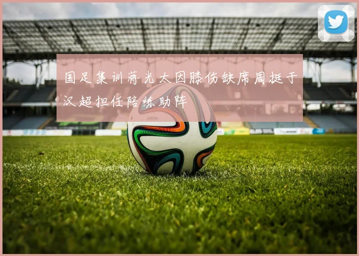 国足集训蒋光太因膝伤缺席周挺于汉超担任陪练助阵
