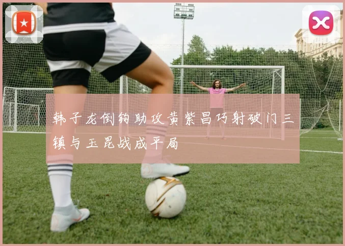 韩子龙倒钩助攻黄紫昌巧射破门三镇与玉昆战成平局