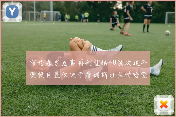 布伦森季后赛再创佳绩40场次追平现役巨星仅次于詹姆斯杜兰特哈登