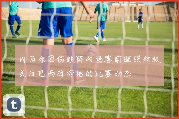 内马尔因伤缺阵两场赛前晒照积极关注巴西对海地的比赛动态