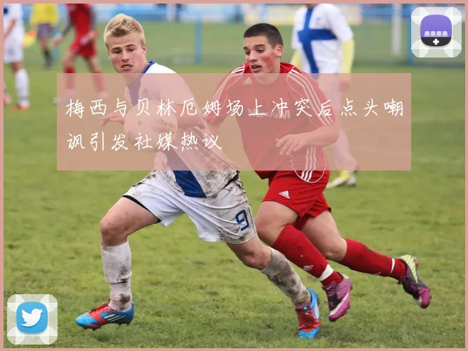 梅西与贝林厄姆场上冲突后点头嘲讽引发社媒热议