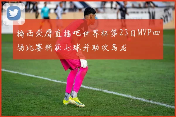 梅西荣膺直播吧世界杯第23日MVP四场比赛斩获七球并助攻乌龙