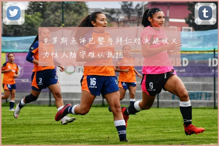 克罗斯点评巴黎与拜仁对决进攻火力惊人防守难以抵挡