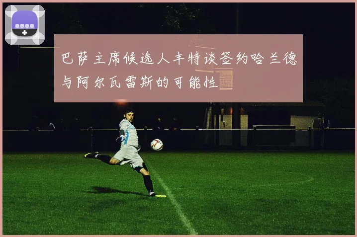 巴萨主席候选人丰特谈签约哈兰德与阿尔瓦雷斯的可能性