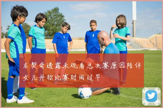 东契奇透露未观看总决赛原因陪伴女儿并称比赛时间过早