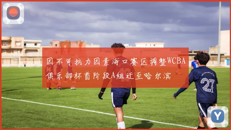 因不可抗力因素海口赛区调整WCBA俱乐部杯首阶段A组迁至哈尔滨