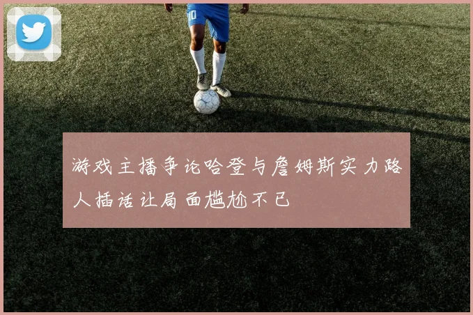 游戏主播争论哈登与詹姆斯实力路人插话让局面尴尬不已