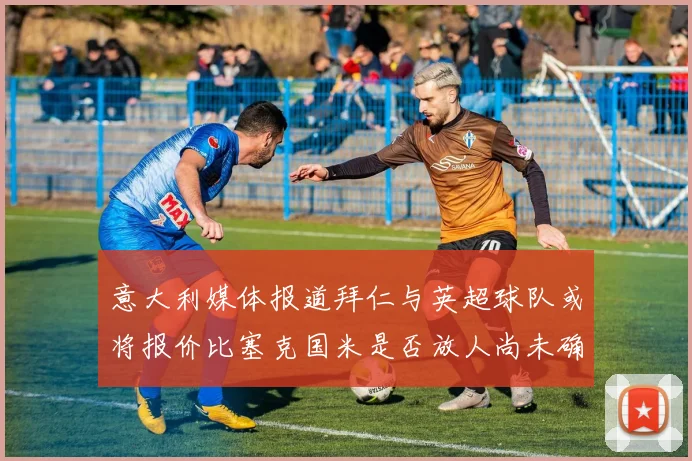 意大利媒体报道拜仁与英超球队或将报价比塞克国米是否放人尚未确定