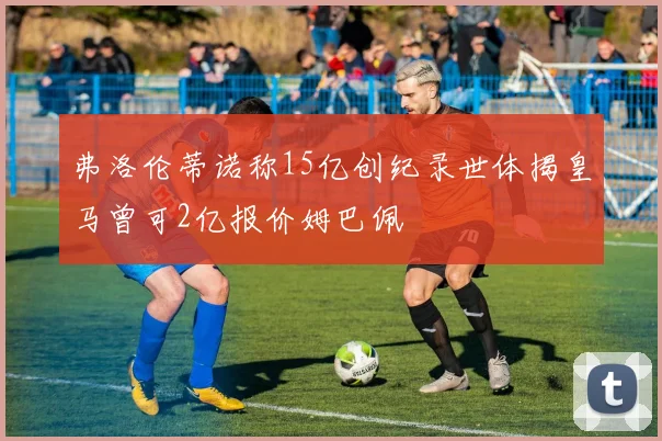 弗洛伦蒂诺称15亿创纪录世体揭皇马曾可2亿报价姆巴佩