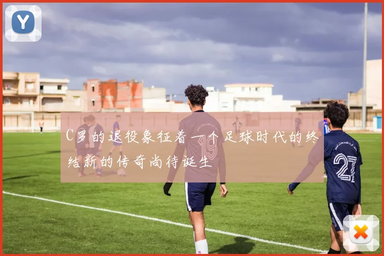 C罗的退役象征着一个足球时代的终结新的传奇尚待诞生