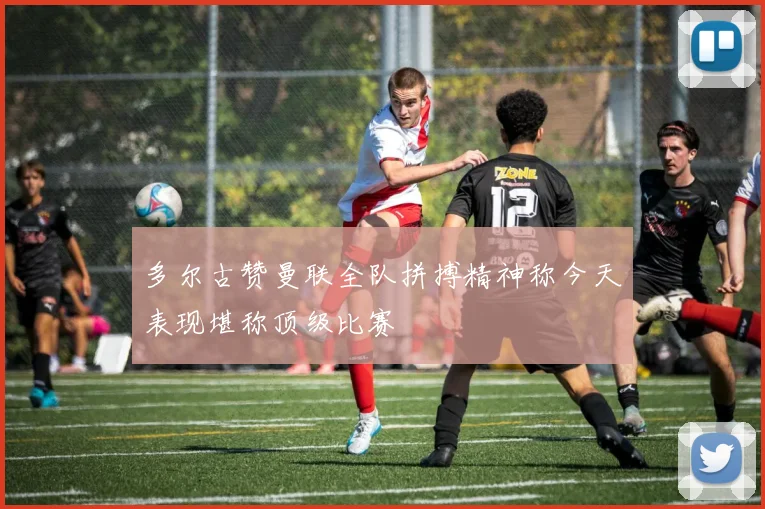 多尔古赞曼联全队拼搏精神称今天表现堪称顶级比赛