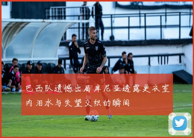 巴西队遗憾出局库尼亚透露更衣室内泪水与失望交织的瞬间