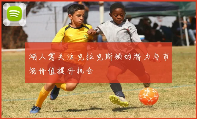 湖人需关注克拉克斯顿的潜力与市场价值提升机会