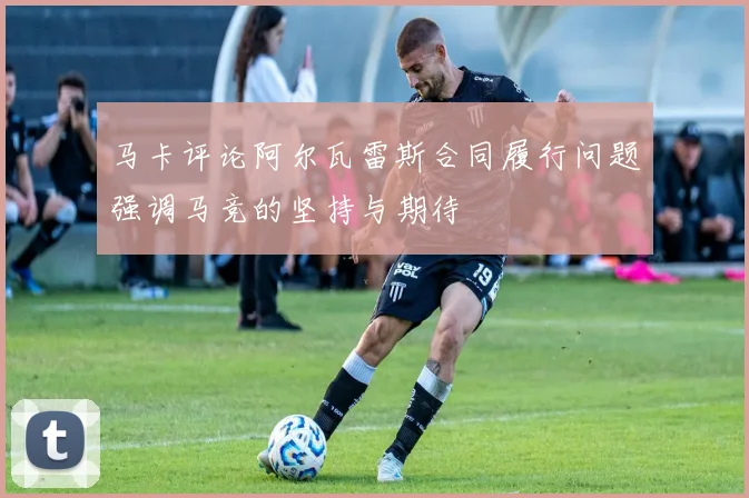 马卡评论阿尔瓦雷斯合同履行问题强调马竞的坚持与期待