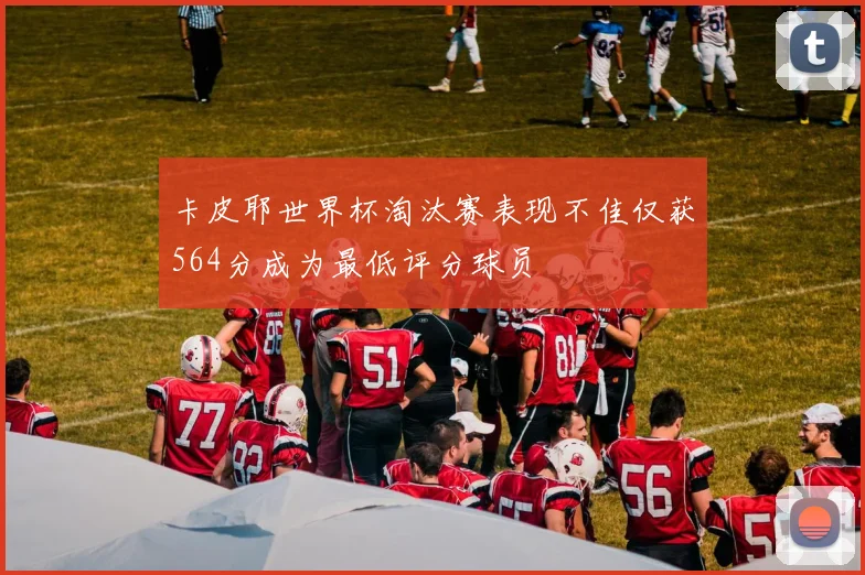 卡皮耶世界杯淘汰赛表现不佳仅获564分成为最低评分球员