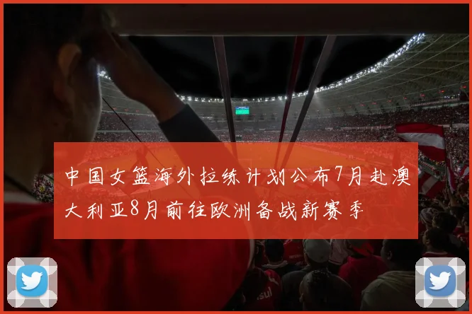 中国女篮海外拉练计划公布7月赴澳大利亚8月前往欧洲备战新赛季
